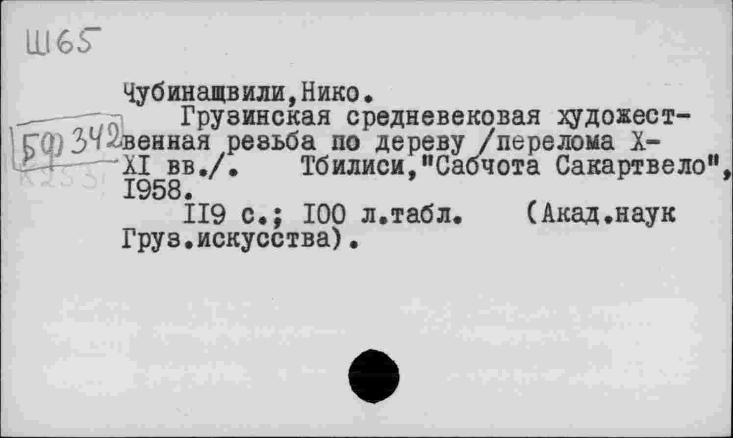 ﻿Ill 65”
Чубинащвили,Нико•
Грузинская средневековая художественная резьба по дереву /перелома X-XI вв./. Тбилиси ’’Сабчота Сакартвело”, 1958.
119 с»; 100 л.табл. (Акад.наук Груз.искусства).